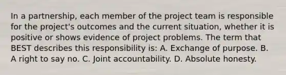 In a partnership, each member of the project team is responsible for the project's outcomes and the current situation, whether it is positive or shows evidence of project problems. The term that BEST describes this responsibility is: A. Exchange of purpose. B. A right to say no. C. Joint accountability. D. Absolute honesty.