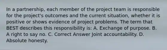 In a partnership, each member of the project team is responsible for the project's outcomes and the current situation, whether it is positive or shows evidence of project problems. The term that BEST describes this responsibility is: A. Exchange of purpose. B. A right to say no. C. Correct Answer Joint accountability. D. Absolute honesty.