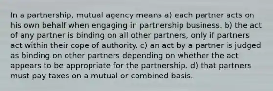 In a partnership, mutual agency means a) each partner acts on his own behalf when engaging in partnership business. b) the act of any partner is binding on all other partners, only if partners act within their cope of authority. c) an act by a partner is judged as binding on other partners depending on whether the act appears to be appropriate for the partnership. d) that partners must pay taxes on a mutual or combined basis.