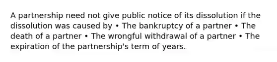 A partnership need not give public notice of its dissolution if the dissolution was caused by • The bankruptcy of a partner • The death of a partner • The wrongful withdrawal of a partner • The expiration of the partnership's term of years.