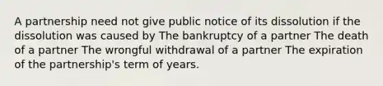 A partnership need not give public notice of its dissolution if the dissolution was caused by The bankruptcy of a partner The death of a partner The wrongful withdrawal of a partner The expiration of the partnership's term of years.