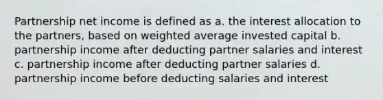 Partnership net income is defined as a. the interest allocation to the partners, based on weighted average invested capital b. partnership income after deducting partner salaries and interest c. partnership income after deducting partner salaries d. partnership income before deducting salaries and interest