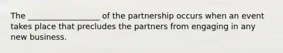 The __________________ of the partnership occurs when an event takes place that precludes the partners from engaging in any new business.