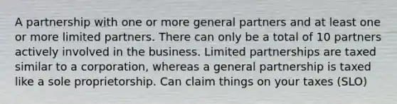 A partnership with one or more general partners and at least one or more limited partners. There can only be a total of 10 partners actively involved in the business. Limited partnerships are taxed similar to a corporation, whereas a general partnership is taxed like a sole proprietorship. Can claim things on your taxes (SLO)