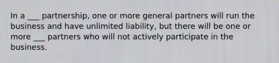 In a ___ partnership, one or more general partners will run the business and have unlimited liability, but there will be one or more ___ partners who will not actively participate in the business.