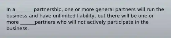 In a _______partnership, one or more general partners will run the business and have unlimited liability, but there will be one or more ______partners who will not actively participate in the business.