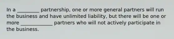 In a _________ partnership, one or more general partners will run the business and have unlimited liability, but there will be one or more _____________ partners who will not actively participate in the business.