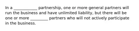 In a ____________ partnership, one or more general partners will run the business and have unlimited liability, but there will be one or more _________ partners who will not actively participate in the business.