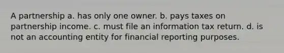 A partnership a. has only one owner. b. pays taxes on partnership income. c. must file an information tax return. d. is not an accounting entity for financial reporting purposes.