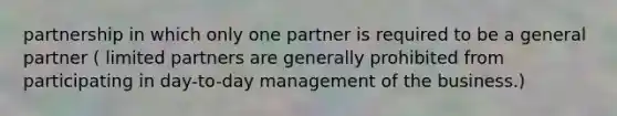 partnership in which only one partner is required to be a general partner ( limited partners are generally prohibited from participating in day-to-day management of the business.)