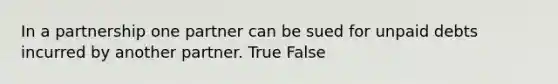 In a partnership one partner can be sued for unpaid debts incurred by another partner. True False