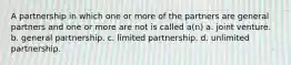 A partnership in which one or more of the partners are general partners and one or more are not is called a(n) a. joint venture. b. general partnership. c. limited partnership. d. unlimited partnership.