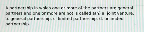 A partnership in which one or more of the partners are general partners and one or more are not is called a(n) a. joint venture. b. general partnership. c. limited partnership. d. unlimited partnership.