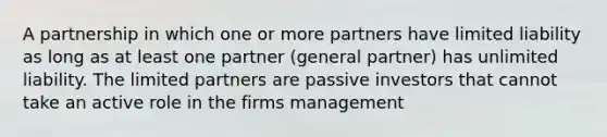 A partnership in which one or more partners have limited liability as long as at least one partner (general partner) has unlimited liability. The limited partners are passive investors that cannot take an active role in the firms management