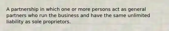 A partnership in which one or more persons act as general partners who run the business and have the same unlimited liability as sole proprietors.