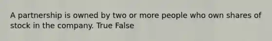 A partnership is owned by two or more people who own shares of stock in the company. True False