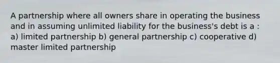 A partnership where all owners share in operating the business and in assuming unlimited liability for the business's debt is a : a) limited partnership b) general partnership c) cooperative d) master limited partnership