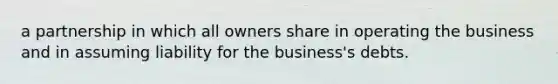 a partnership in which all owners share in operating the business and in assuming liability for the business's debts.