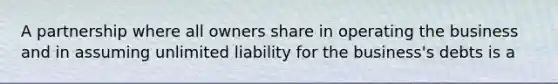 A partnership where all owners share in operating the business and in assuming unlimited liability for the business's debts is a