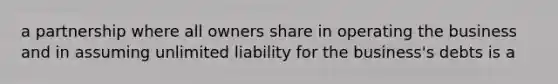 a partnership where all owners share in operating the business and in assuming unlimited liability for the business's debts is a