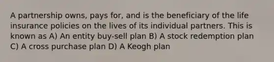 A partnership owns, pays for, and is the beneficiary of the life insurance policies on the lives of its individual partners. This is known as A) An entity buy-sell plan B) A stock redemption plan C) A cross purchase plan D) A Keogh plan