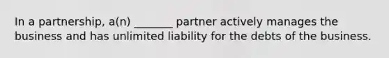 In a partnership, a(n) _______ partner actively manages the business and has unlimited liability for the debts of the business.