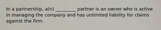 In a partnership, a(n) _________ partner is an owner who is active in managing the company and has unlimited liability for claims against the firm.