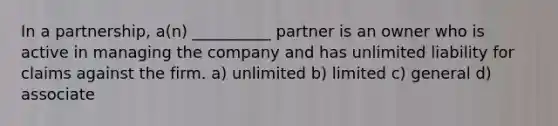 In a partnership, a(n) __________ partner is an owner who is active in managing the company and has unlimited liability for claims against the firm. a) unlimited b) limited c) general d) associate