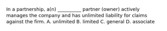 In a partnership, a(n) __________ partner (owner) actively manages the company and has unlimited liability for claims against the firm. A. unlimited B. limited C. general D. associate