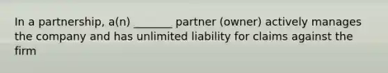 In a partnership, a(n) _______ partner (owner) actively manages the company and has unlimited liability for claims against the firm