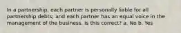 In a partnership, each partner is personally liable for all partnership debts; and each partner has an equal voice in the management of the business. Is this correct? a. No b. Yes