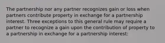 The partnership nor any partner recognizes gain or loss when partners contribute property in exchange for a partnership interest. Three exceptions to this general rule may require a partner to recognize a gain upon the contribution of property to a partnership in exchange for a partnership interest: