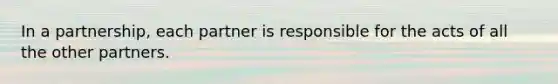 In a partnership, each partner is responsible for the acts of all the other partners.
