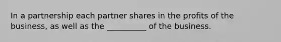 In a partnership each partner shares in the profits of the business, as well as the __________ of the business.