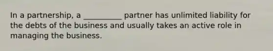 In a​ partnership, a​ __________ partner has unlimited liability for the debts of the business and usually takes an active role in managing the business.