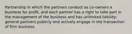 Partnership in which the partners conduct as co-owners a business for profit, and each partner has a right to take part in the management of the business and has unlimited liability; general partners publicly and actively engage in the transaction of firm business