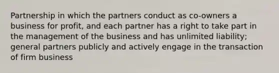 Partnership in which the partners conduct as co-owners a business for profit, and each partner has a right to take part in the management of the business and has unlimited liability; general partners publicly and actively engage in the transaction of firm business