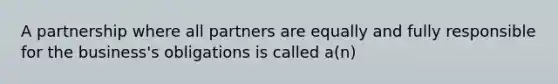 A partnership where all partners are equally and fully responsible for the business's obligations is called a(n)