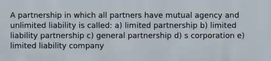 A partnership in which all partners have mutual agency and unlimited liability is called: a) limited partnership b) limited liability partnership c) general partnership d) s corporation e) limited liability company