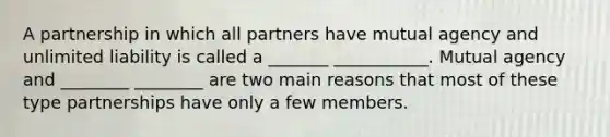 A partnership in which all partners have mutual agency and unlimited liability is called a _______ ___________. Mutual agency and ________ ________ are two main reasons that most of these type partnerships have only a few members.