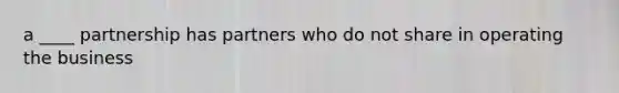 a ____ partnership has partners who do not share in operating the business