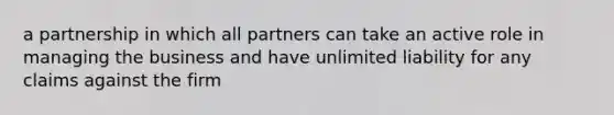 a partnership in which all partners can take an active role in managing the business and have unlimited liability for any claims against the firm