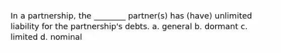 In a partnership, the ________ partner(s) has (have) unlimited liability for the partnership's debts. a. general b. dormant c. limited d. nominal