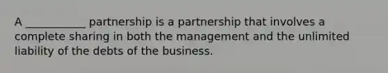 A ___________ partnership is a partnership that involves a complete sharing in both the management and the unlimited liability of the debts of the business.