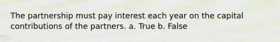 The partnership must pay interest each year on the capital contributions of the partners. a. True b. False