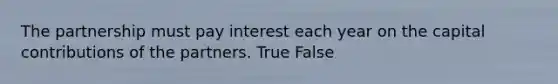 The partnership must pay interest each year on the capital contributions of the partners. True False