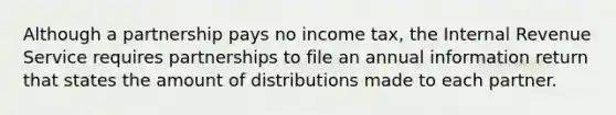 Although a partnership pays no income tax, the Internal Revenue Service requires partnerships to file an annual information return that states the amount of distributions made to each partner.