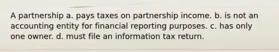 A partnership a. pays taxes on partnership income. b. is not an accounting entity for financial reporting purposes. c. has only one owner. d. must file an information tax return.