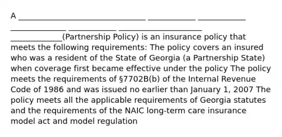 A ________________________________ ____________ ____________ ______________ ____________ _____________________ _____________(Partnership Policy) is an insurance policy that meets the following requirements: The policy covers an insured who was a resident of the State of Georgia (a Partnership State) when coverage first became effective under the policy The policy meets the requirements of §7702B(b) of the Internal Revenue Code of 1986 and was issued no earlier than January 1, 2007 The policy meets all the applicable requirements of Georgia statutes and the requirements of the NAIC long-term care insurance model act and model regulation