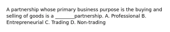 A partnership whose primary business purpose is the buying and selling of goods is a ________partnership. A. Professional B. Entrepreneurial C. Trading D. Non-trading